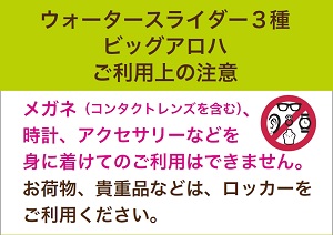 ウォータースライダー3種ビッグアロハご利用上の注意　
		メガネ（コンタクトレンズを含む）、時計、アクセサリ－などを身に付けてのご利用はできません。お荷物、貴重品などは、ロッカーをご利用ください。