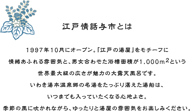 江戸情話与市とは 1997年10月にオープン。「江戸の湯屋」をモチーフに情緒あふれる雰囲気と、男女合わせた浴槽面積が1,000m2という世界最大級の広さが魅力の大露天風呂です。いわき湯本温泉郷の名湯をたっぷり湛えた湯船は、いつまでも入っていたくなる心地よさ。季節の風に吹かれながら、ゆったりと湯屋の雰囲気をお楽しみください。