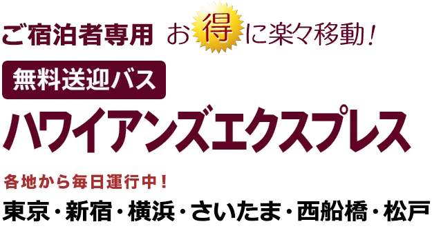 ご宿泊者専用 お得に楽々移動 無料送迎バス 「ハワイアンズエクスプレス」 各地から毎日運行中！ 東京・新宿・横浜・さいたま・西船橋・松戸・千葉