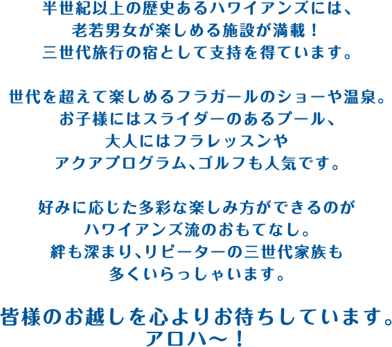 半世紀以上の歴史あるハワイアンズには、老若男女が楽しめる施設が満載！三世代旅行の宿として支持を得ています。世代を超えて楽しめるフラガールのショーや温泉。お子様にはスライダーのあるプール、大人にはフラレッスンやアクアプログラム、ゴルフも人気です。好みに応じた多彩な楽しみ方ができるのがハワイアンズ流のおもてなし。絆も深まり、リピーターの三世代家族も多くいらっしゃいます。皆様のお越しを心よりお待ちしています。アロハ〜！