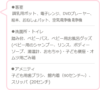 ●客室 調乳用ポット、電子レンジ、プレーヤー、絵本、おねしょパット、空気清浄機 ●洗面所・トイレ 踏み台、ベビーバス、ベビー用お風呂グッズ（ベビー用のシャンプー、リンス、ボディーソープ、温度計、おもちゃ）・子ども便座、おむつ用ごみ ●客室 アメニティ 子ども用歯ブラシ、館内着（90センチ〜）、スリッパ（20センチ）