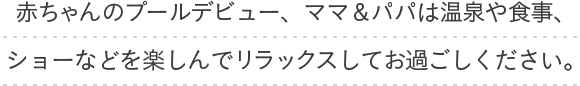 赤ちゃんのプールデビュー、ママ＆パパは温泉や食事、ショーなどを楽しんでリラックスしてお過ごし下さい。