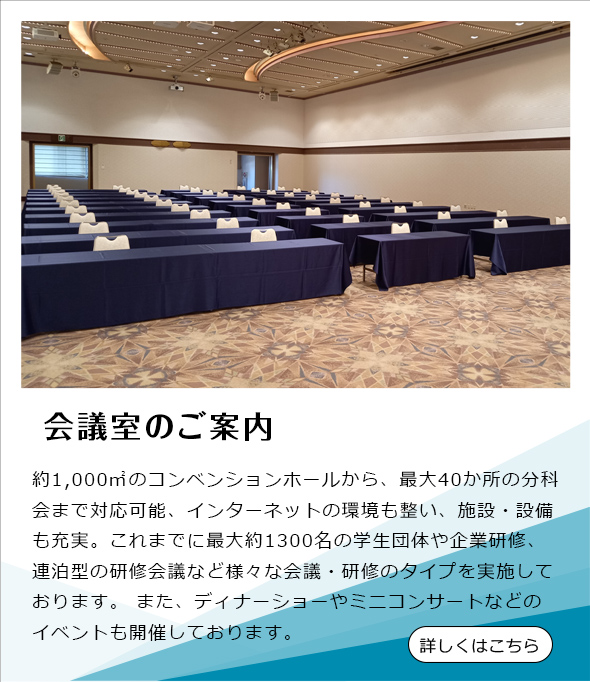 約1,000㎡のコンベンションホールから、最大40か所の分科会まで対応可能、インターネットの 環境も整い、施設・設備も充実。 これまでに最大約1300名の学生団体や企業研修、連泊型の研修会議など様々 な会議・研修のタイプを実施しております。 また、ディナーショーやミニコンサートなどのイベントも開催しております。 詳しくはこちら