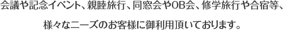 会議や記念イベント、親睦旅行、同窓会やOB会、卒業旅行や合宿等、様々なニーズのお客様に御利用頂いております。